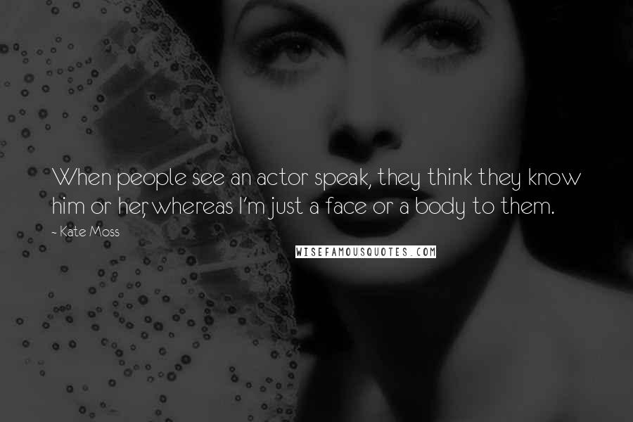 Kate Moss Quotes: When people see an actor speak, they think they know him or her, whereas I'm just a face or a body to them.