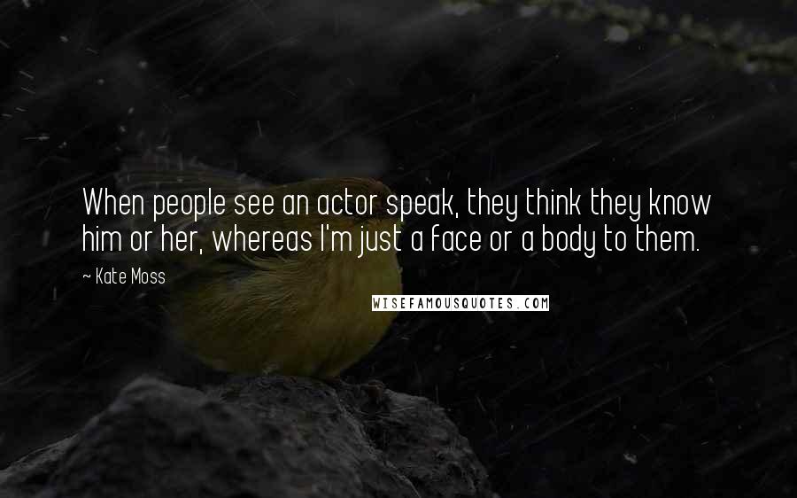 Kate Moss Quotes: When people see an actor speak, they think they know him or her, whereas I'm just a face or a body to them.