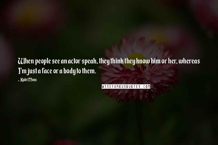 Kate Moss Quotes: When people see an actor speak, they think they know him or her, whereas I'm just a face or a body to them.