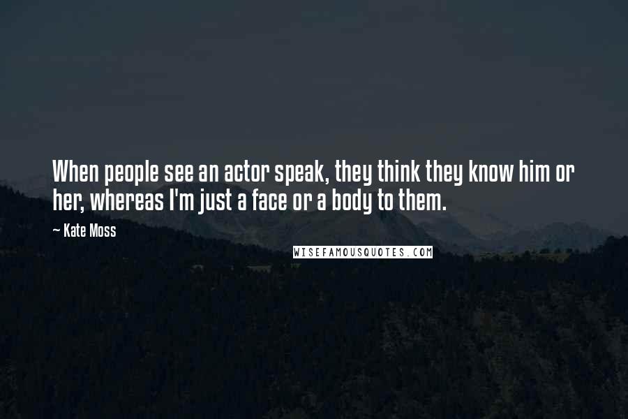 Kate Moss Quotes: When people see an actor speak, they think they know him or her, whereas I'm just a face or a body to them.