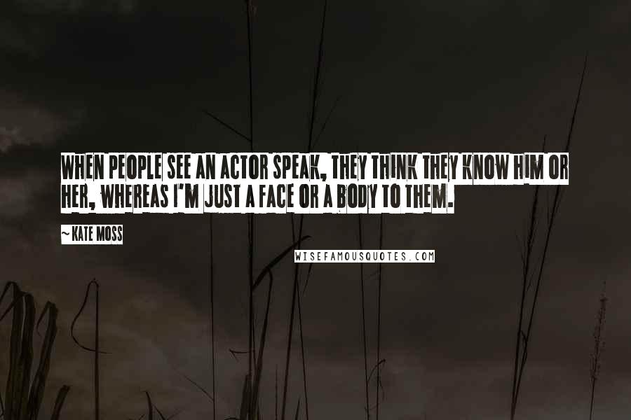 Kate Moss Quotes: When people see an actor speak, they think they know him or her, whereas I'm just a face or a body to them.