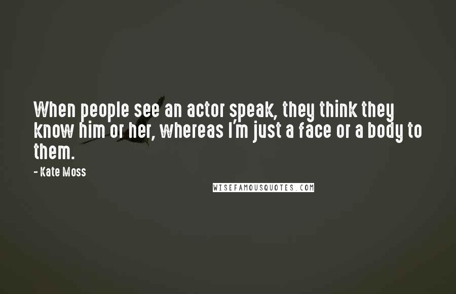 Kate Moss Quotes: When people see an actor speak, they think they know him or her, whereas I'm just a face or a body to them.