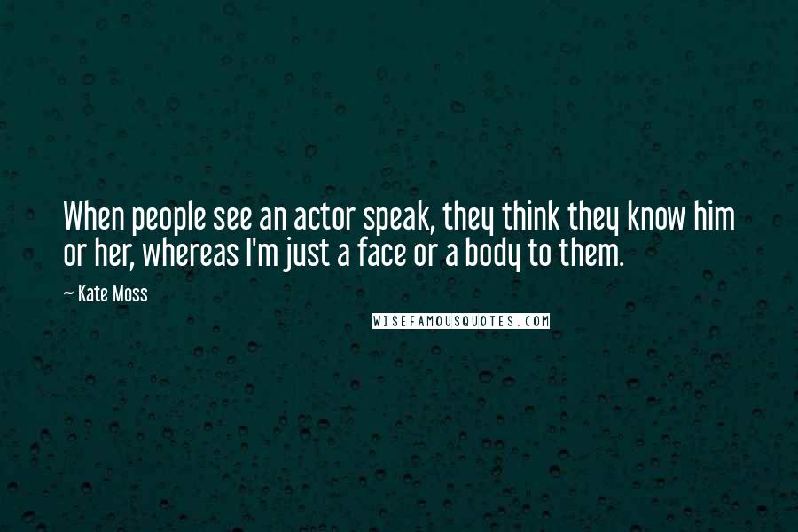 Kate Moss Quotes: When people see an actor speak, they think they know him or her, whereas I'm just a face or a body to them.
