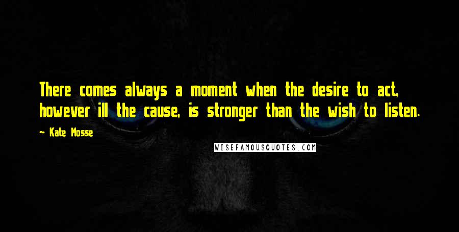 Kate Mosse Quotes: There comes always a moment when the desire to act, however ill the cause, is stronger than the wish to listen.