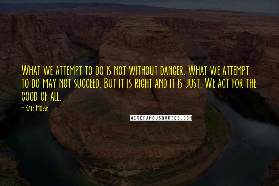 Kate Mosse Quotes: What we attempt to do is not without danger. What we attempt to do may not succeed. But it is right and it is just. We act for the good of all.