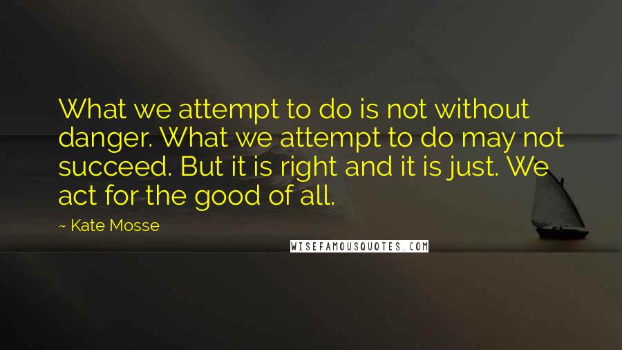 Kate Mosse Quotes: What we attempt to do is not without danger. What we attempt to do may not succeed. But it is right and it is just. We act for the good of all.