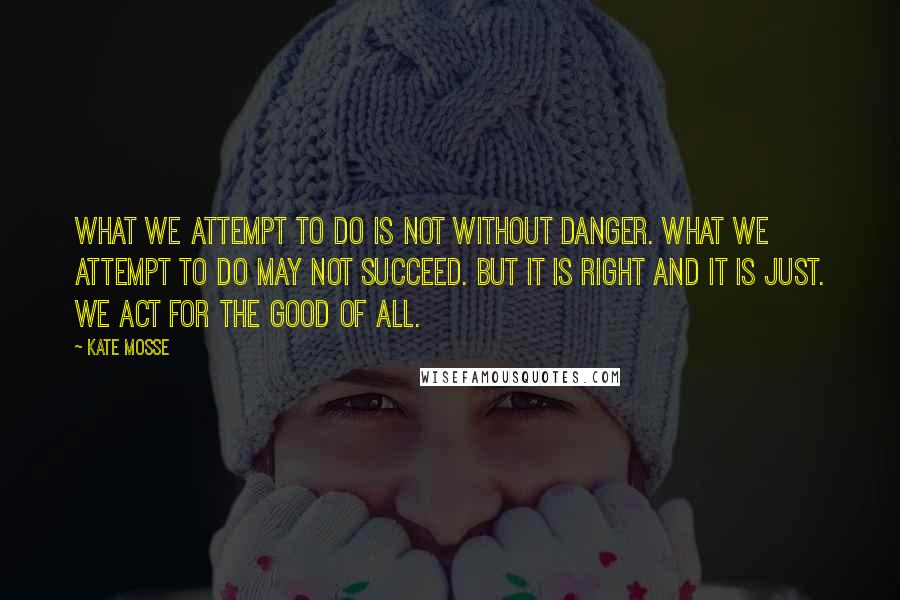 Kate Mosse Quotes: What we attempt to do is not without danger. What we attempt to do may not succeed. But it is right and it is just. We act for the good of all.