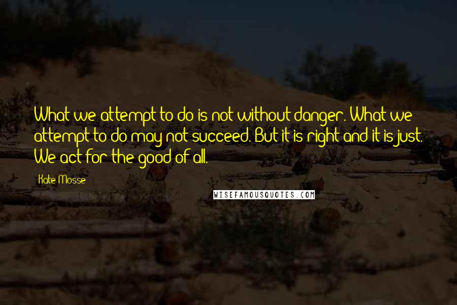 Kate Mosse Quotes: What we attempt to do is not without danger. What we attempt to do may not succeed. But it is right and it is just. We act for the good of all.