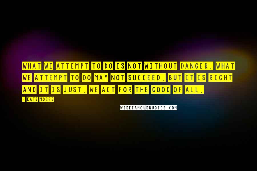 Kate Mosse Quotes: What we attempt to do is not without danger. What we attempt to do may not succeed. But it is right and it is just. We act for the good of all.