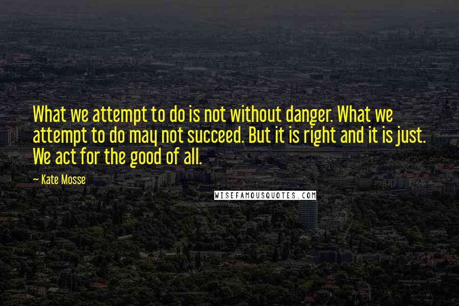 Kate Mosse Quotes: What we attempt to do is not without danger. What we attempt to do may not succeed. But it is right and it is just. We act for the good of all.