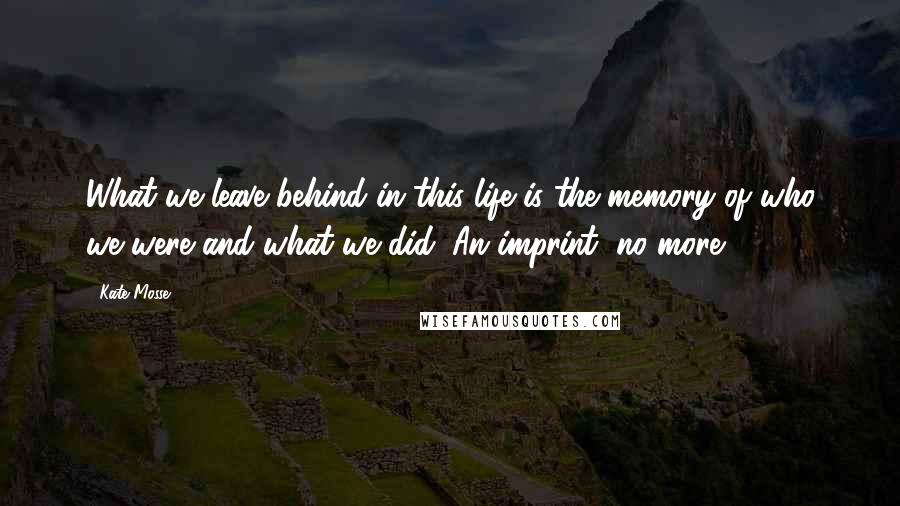 Kate Mosse Quotes: What we leave behind in this life is the memory of who we were and what we did. An imprint, no more.