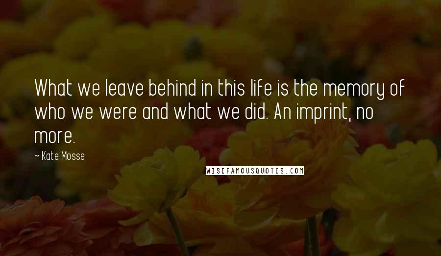 Kate Mosse Quotes: What we leave behind in this life is the memory of who we were and what we did. An imprint, no more.