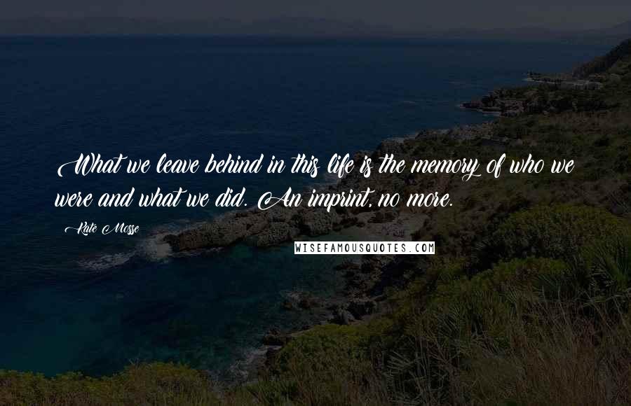 Kate Mosse Quotes: What we leave behind in this life is the memory of who we were and what we did. An imprint, no more.