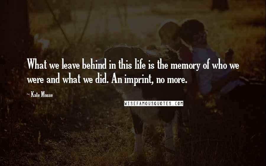 Kate Mosse Quotes: What we leave behind in this life is the memory of who we were and what we did. An imprint, no more.