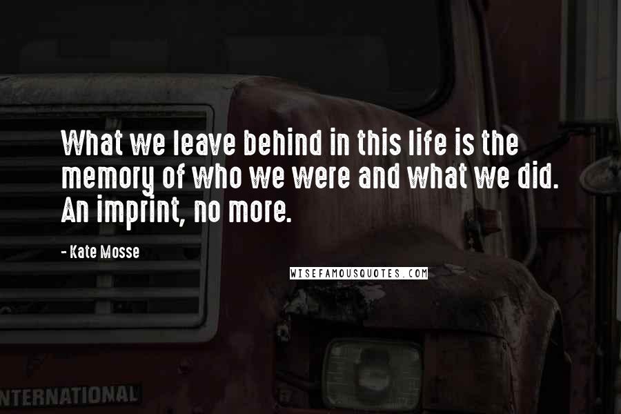 Kate Mosse Quotes: What we leave behind in this life is the memory of who we were and what we did. An imprint, no more.