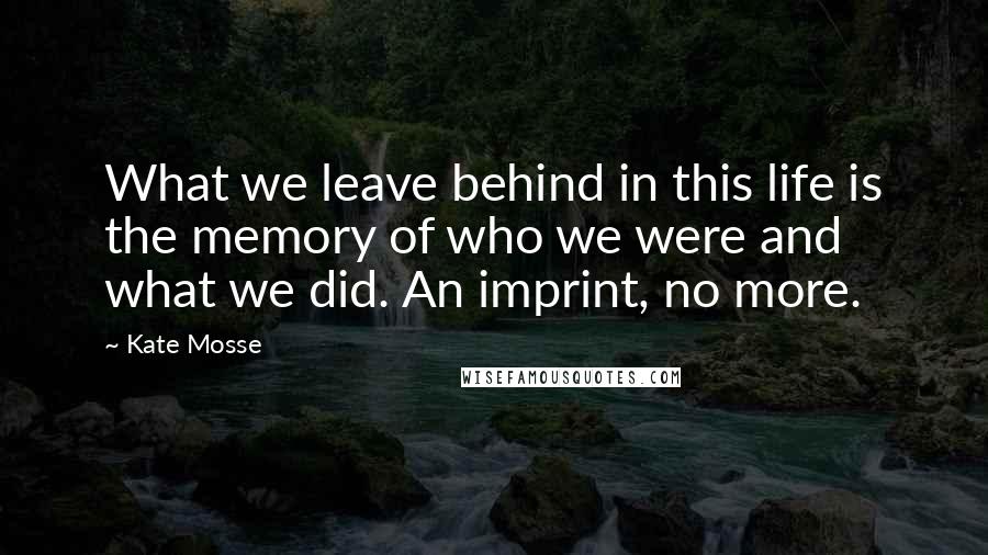 Kate Mosse Quotes: What we leave behind in this life is the memory of who we were and what we did. An imprint, no more.