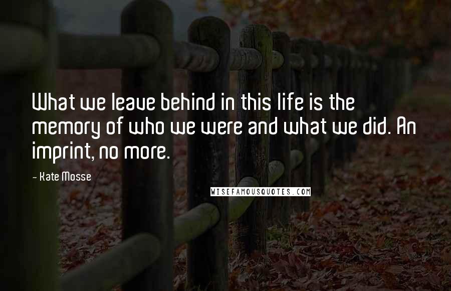 Kate Mosse Quotes: What we leave behind in this life is the memory of who we were and what we did. An imprint, no more.