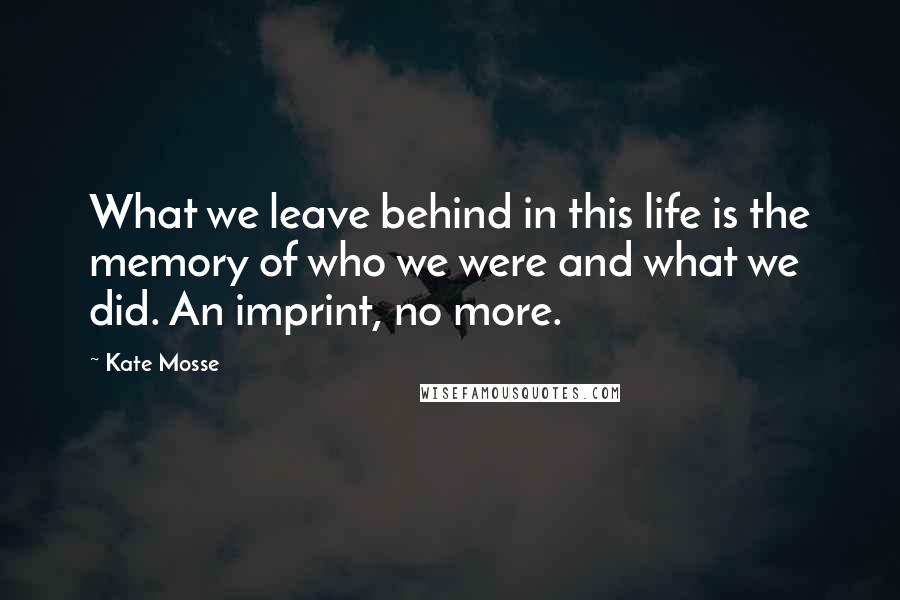 Kate Mosse Quotes: What we leave behind in this life is the memory of who we were and what we did. An imprint, no more.