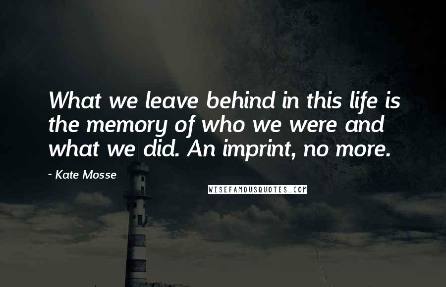 Kate Mosse Quotes: What we leave behind in this life is the memory of who we were and what we did. An imprint, no more.