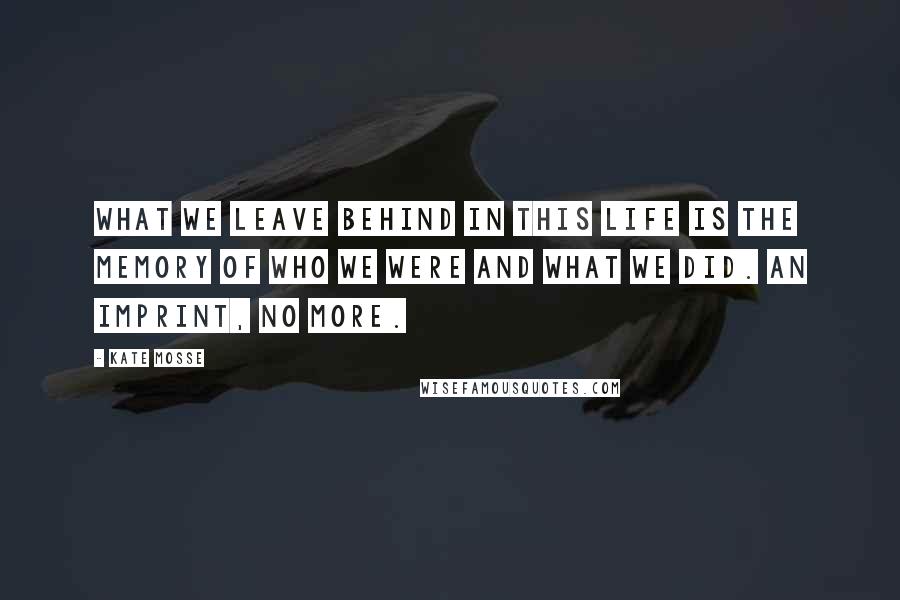 Kate Mosse Quotes: What we leave behind in this life is the memory of who we were and what we did. An imprint, no more.