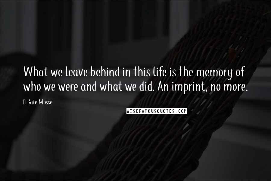 Kate Mosse Quotes: What we leave behind in this life is the memory of who we were and what we did. An imprint, no more.