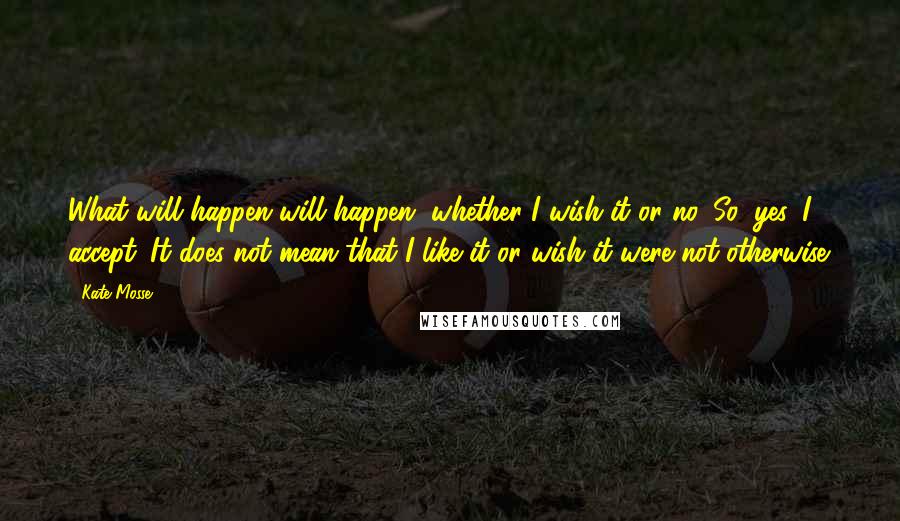 Kate Mosse Quotes: What will happen will happen, whether I wish it or no. So, yes, I accept. It does not mean that I like it or wish it were not otherwise.