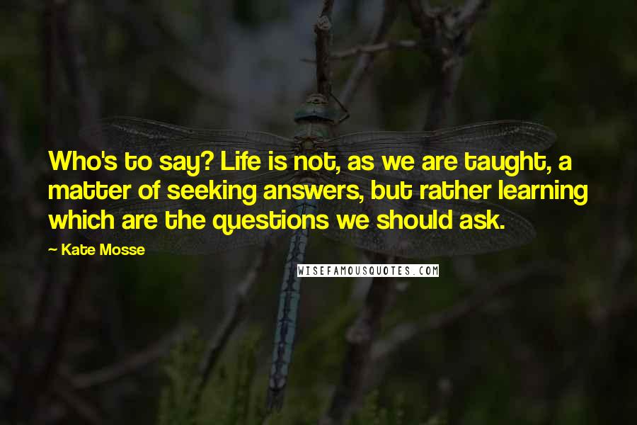 Kate Mosse Quotes: Who's to say? Life is not, as we are taught, a matter of seeking answers, but rather learning which are the questions we should ask.