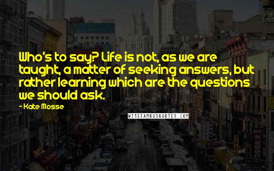 Kate Mosse Quotes: Who's to say? Life is not, as we are taught, a matter of seeking answers, but rather learning which are the questions we should ask.