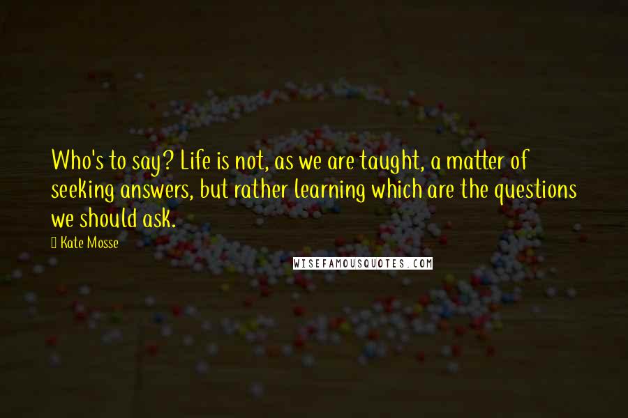 Kate Mosse Quotes: Who's to say? Life is not, as we are taught, a matter of seeking answers, but rather learning which are the questions we should ask.