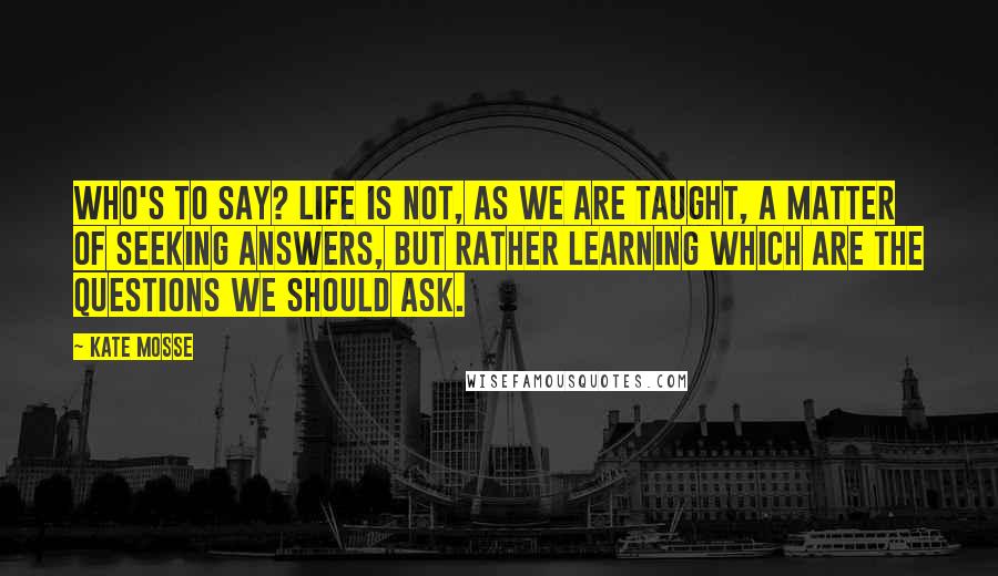 Kate Mosse Quotes: Who's to say? Life is not, as we are taught, a matter of seeking answers, but rather learning which are the questions we should ask.