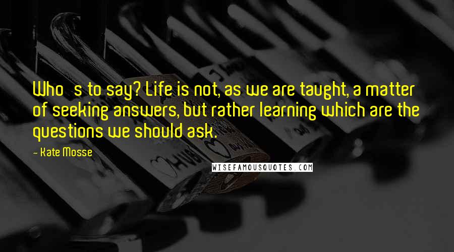 Kate Mosse Quotes: Who's to say? Life is not, as we are taught, a matter of seeking answers, but rather learning which are the questions we should ask.