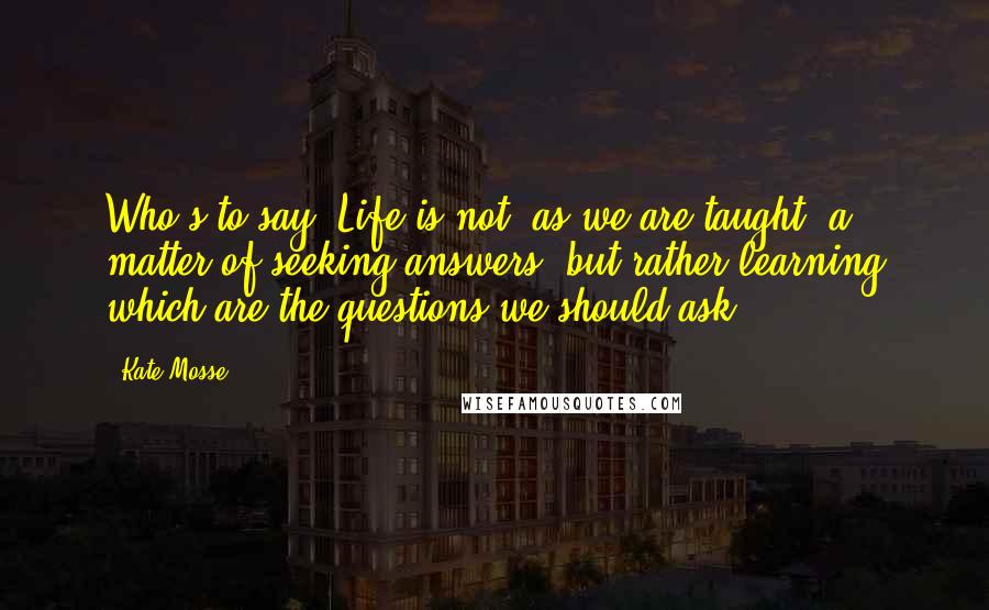 Kate Mosse Quotes: Who's to say? Life is not, as we are taught, a matter of seeking answers, but rather learning which are the questions we should ask.