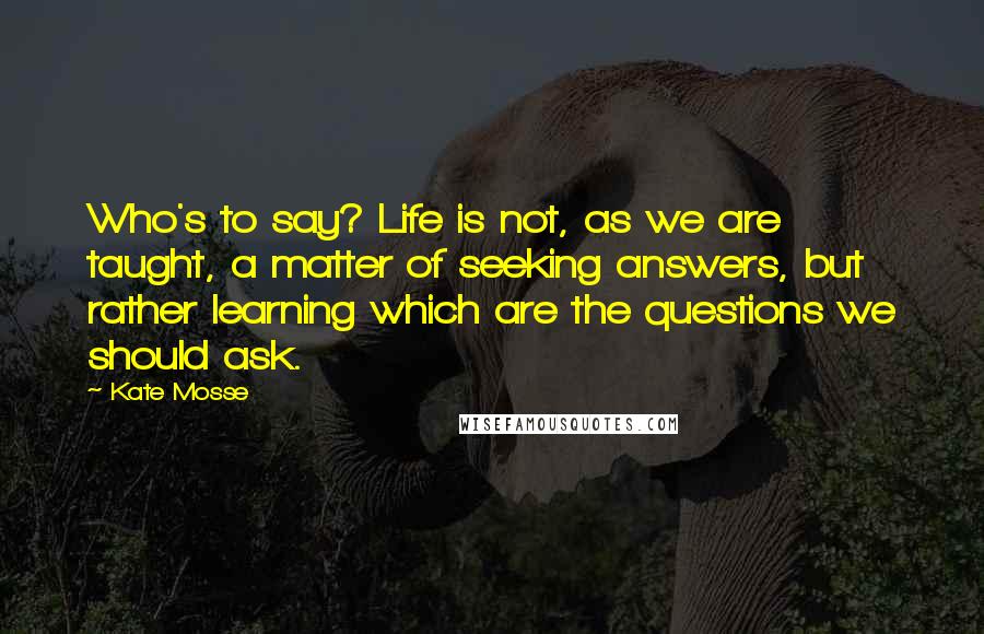 Kate Mosse Quotes: Who's to say? Life is not, as we are taught, a matter of seeking answers, but rather learning which are the questions we should ask.