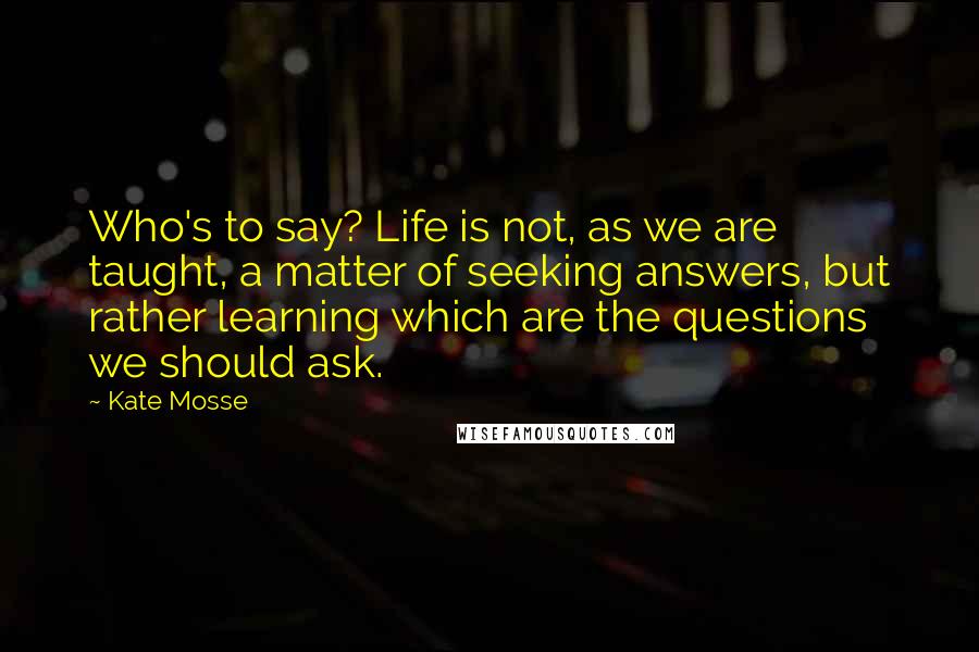 Kate Mosse Quotes: Who's to say? Life is not, as we are taught, a matter of seeking answers, but rather learning which are the questions we should ask.