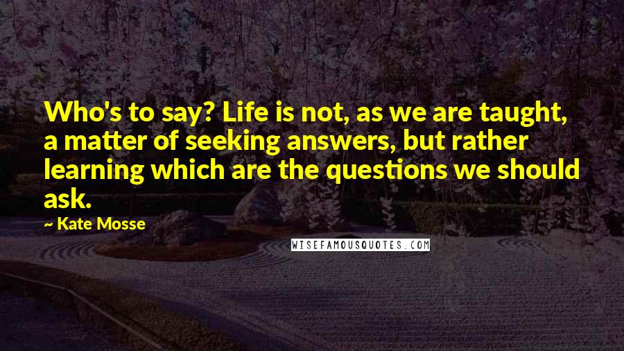 Kate Mosse Quotes: Who's to say? Life is not, as we are taught, a matter of seeking answers, but rather learning which are the questions we should ask.