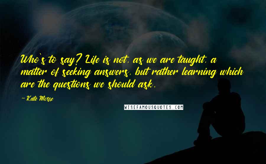 Kate Mosse Quotes: Who's to say? Life is not, as we are taught, a matter of seeking answers, but rather learning which are the questions we should ask.