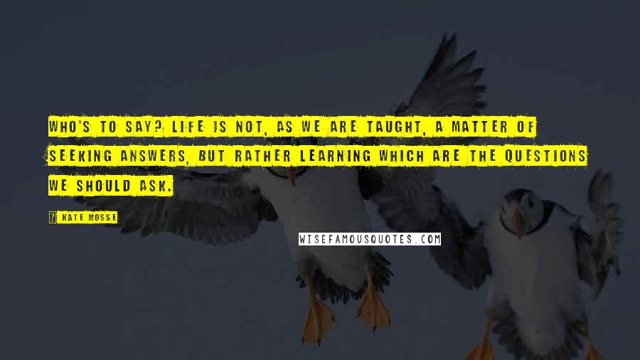 Kate Mosse Quotes: Who's to say? Life is not, as we are taught, a matter of seeking answers, but rather learning which are the questions we should ask.