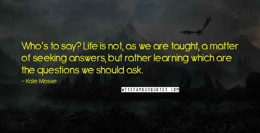 Kate Mosse Quotes: Who's to say? Life is not, as we are taught, a matter of seeking answers, but rather learning which are the questions we should ask.