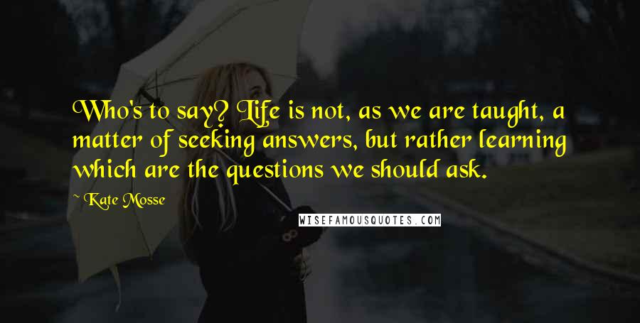 Kate Mosse Quotes: Who's to say? Life is not, as we are taught, a matter of seeking answers, but rather learning which are the questions we should ask.