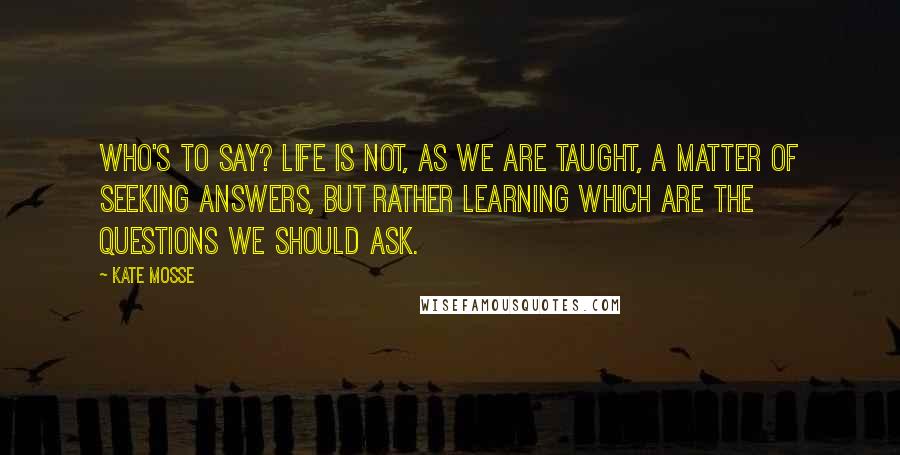 Kate Mosse Quotes: Who's to say? Life is not, as we are taught, a matter of seeking answers, but rather learning which are the questions we should ask.