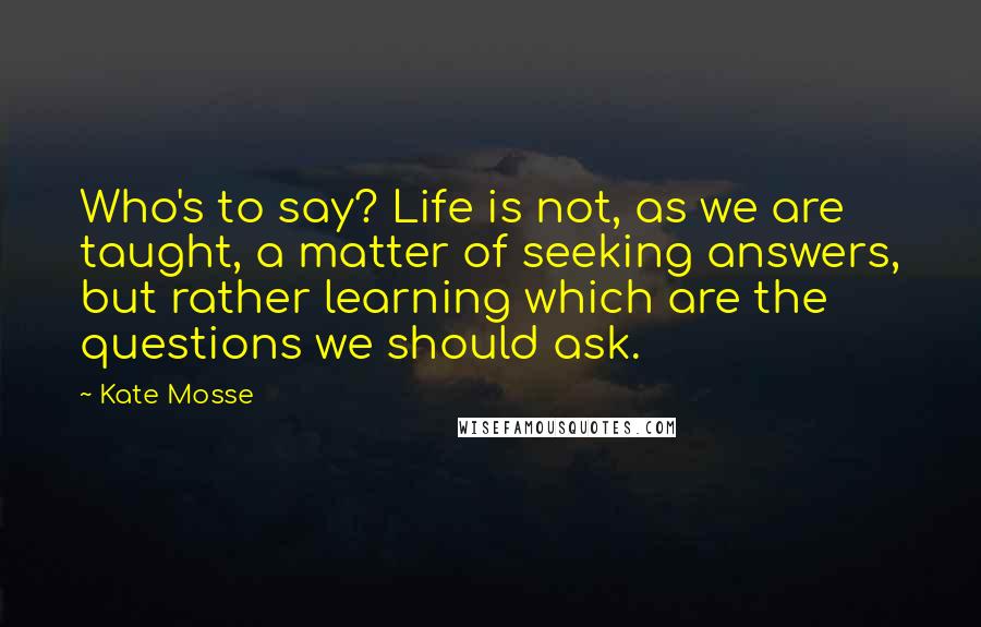 Kate Mosse Quotes: Who's to say? Life is not, as we are taught, a matter of seeking answers, but rather learning which are the questions we should ask.