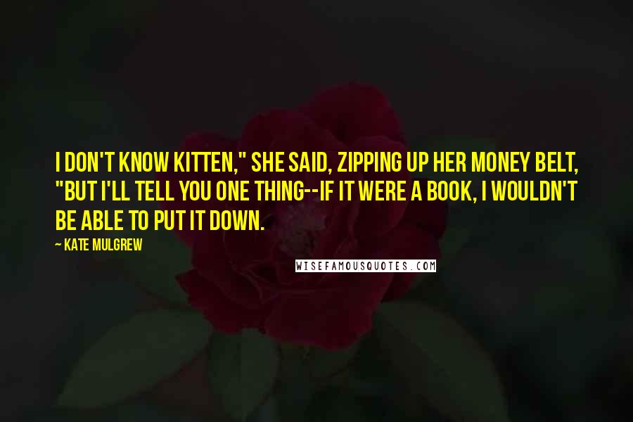 Kate Mulgrew Quotes: I don't know Kitten," she said, zipping up her money belt, "but I'll tell you one thing--if it were a book, I wouldn't be able to put it down.