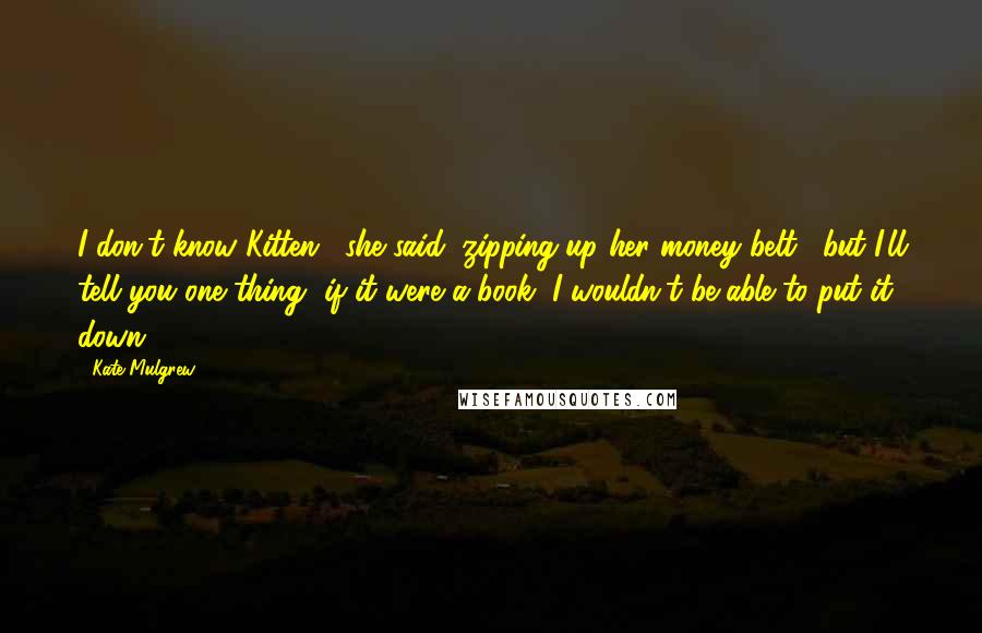 Kate Mulgrew Quotes: I don't know Kitten," she said, zipping up her money belt, "but I'll tell you one thing--if it were a book, I wouldn't be able to put it down.