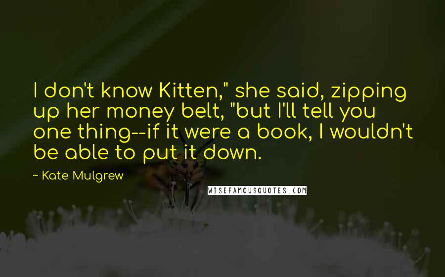 Kate Mulgrew Quotes: I don't know Kitten," she said, zipping up her money belt, "but I'll tell you one thing--if it were a book, I wouldn't be able to put it down.