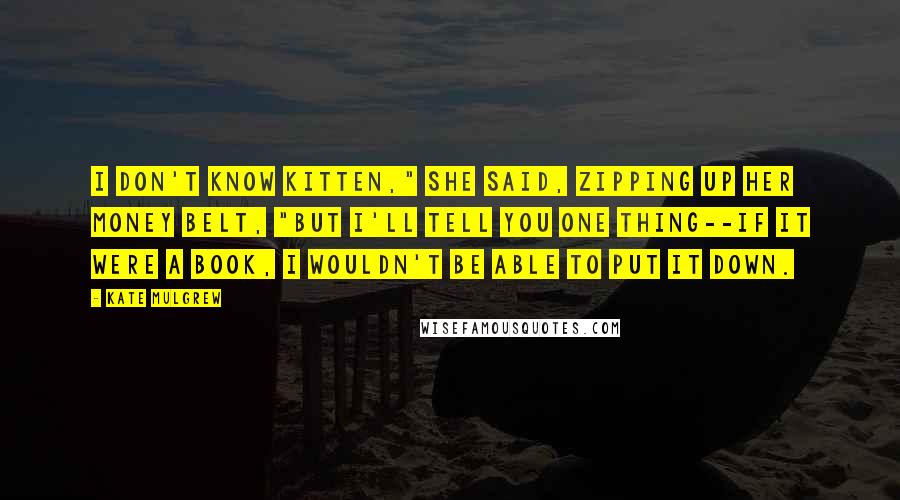 Kate Mulgrew Quotes: I don't know Kitten," she said, zipping up her money belt, "but I'll tell you one thing--if it were a book, I wouldn't be able to put it down.