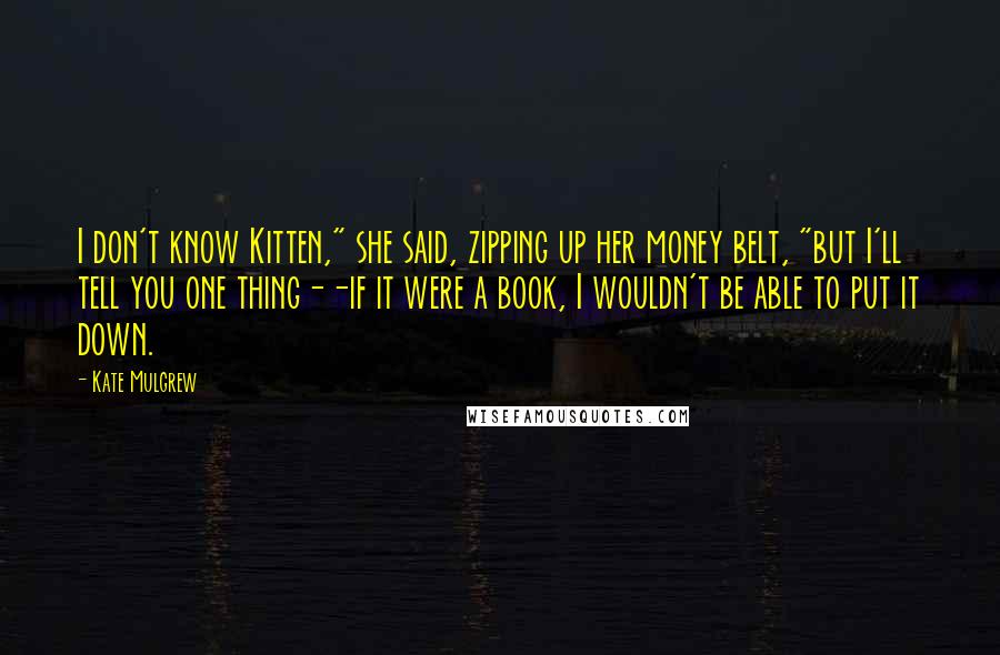 Kate Mulgrew Quotes: I don't know Kitten," she said, zipping up her money belt, "but I'll tell you one thing--if it were a book, I wouldn't be able to put it down.