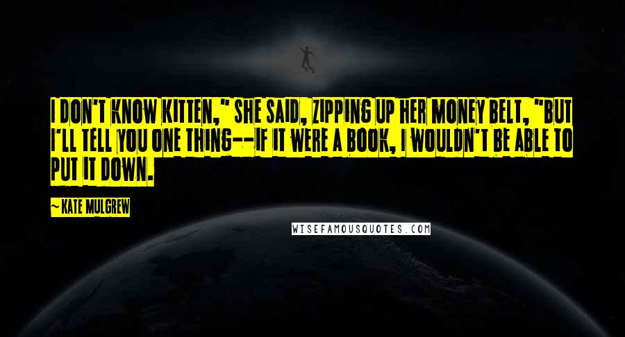 Kate Mulgrew Quotes: I don't know Kitten," she said, zipping up her money belt, "but I'll tell you one thing--if it were a book, I wouldn't be able to put it down.