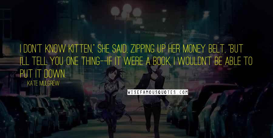 Kate Mulgrew Quotes: I don't know Kitten," she said, zipping up her money belt, "but I'll tell you one thing--if it were a book, I wouldn't be able to put it down.