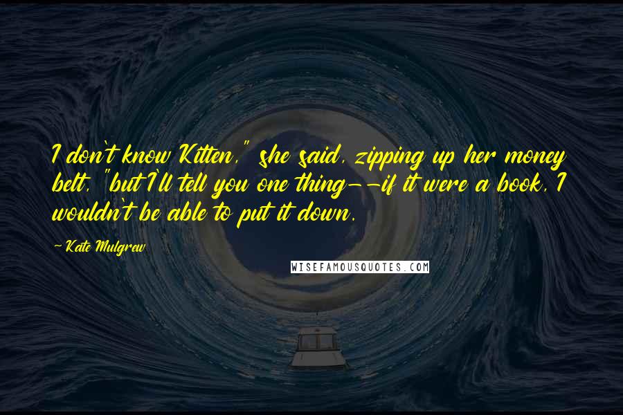 Kate Mulgrew Quotes: I don't know Kitten," she said, zipping up her money belt, "but I'll tell you one thing--if it were a book, I wouldn't be able to put it down.