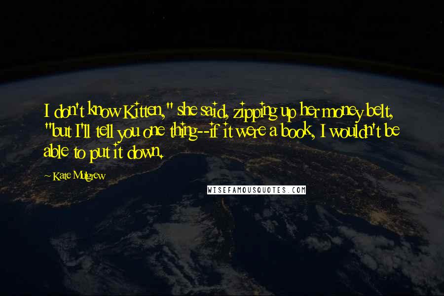 Kate Mulgrew Quotes: I don't know Kitten," she said, zipping up her money belt, "but I'll tell you one thing--if it were a book, I wouldn't be able to put it down.